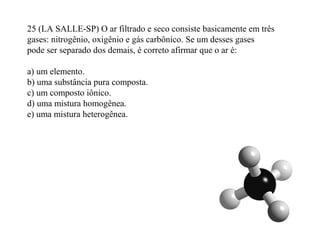 25 (LA SALLE-SP) O ar filtrado e seco consiste basicamente em três
gases: nitrogênio, oxigênio e gás carbônico. Se um desses gases
pode ser separado dos demais, é correto afirmar que o ar é:
a) um elemento.
b) uma substância pura composta.
c) um composto iônico.
d) uma mistura homogênea.
e) uma mistura heterogênea.
 