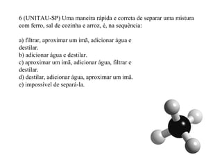 6 (UNITAU-SP) Uma maneira rápida e correta de separar uma mistura
com ferro, sal de cozinha e arroz, é, na sequência:
a) filtrar, aproximar um imã, adicionar água e
destilar.
b) adicionar água e destilar.
c) aproximar um imã, adicionar água, filtrar e
destilar.
d) destilar, adicionar água, aproximar um imã.
e) impossível de separá-la.
 