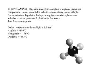 27 (UNICAMP-SP) Os gases nitrogênio, oxigênio e argônio, principais
componentes do ar, são obtidos industrialmente através da destilação
fracionada do ar liquefeito. Indique a sequência de obtenção dessas
substâncias neste processo de destilação fracionada.
Justifique sua resposta.
Dados: temperaturas de ebulição a 1,0 atm
Argônio = -186°C
Nitrogênio = -196°C
Oxigênio = -183°C
 