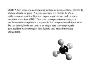 28 (ITA-SP) Um copo contém uma mistura de água, acetona, cloreto de
sódio e cloreto de prata. A água, a acetona e o cloreto de sódio
estão numa mesma fase líquida, enquanto que o cloreto de prata se
encontra numa fase sólida. Descreva como podemos realizar, em
um laboratório de química, a separação dos componentes desta mistura.
De sua descrição devem constar as etapas que você empregaria
para realizar esta separação, justificando o(s) procedimento(s)
utilizado(s).
 