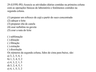 29 (UFPE-PE) Associe as atividades diárias contidas na primeira coluna
com as operações básicas de laboratório e fenômenos contidos na
segunda coluna.
(1) preparar um refresco de cajá a partir do suco concentrado
(2) adoçar o leite
(3) preparar chá de canela
(4) usar naftalina na gaveta
(5) coar a nata do leite
( ) sublimação
( ) diluição
( ) filtração
( ) extração
( ) dissolução
Os números da segunda coluna, lidos de cima para baixo, são:
a) 3, 2, 5, 4, 1
b) 1, 3, 4, 5, 2
c) 4, 3, 2, 1, 5
d) 3, 2, 4, 5, 1
e) 4, 1, 5, 3, 2
 