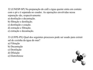 32 (UNESP-SP) Na preparação do café a água quente entra em contato
com o pó e é separada no coador. As operações envolvidas nessa
separação são, respectivamente:
a) destilação e decantação.
b) filtração e destilação.
c) destilação e coação.
d) extração e filtração.
e) extração e decantação.
33 (UFPE-PE) Qual dos seguintes processos pode ser usado para extrair
sal de cozinha da água do mar?
a) Filtração
b) Decantação
c) Destilação
d) Diluição
e) Eletroforese
 