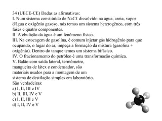 34 (UECE-CE) Dadas as afirmativas:
I. Num sistema constituído de NaCℓ dissolvido na água, areia, vapor
d'água e oxigênio gasoso, nós temos um sistema heterogêneo, com três
fases e quatro componentes.
II. A ebulição da água é um fenômeno físico.
III. Na estocagem de gasolina, é comum injetar gás hidrogênio para que
ocupando, o lugar do ar, impeça a formação da mistura (gasolina +
oxigênio). Dentro do tanque temos um sistema bifásico.
IV. O fracionamento do petróleo é uma transformação química.
V. Balão com saída lateral, termômetro,
mangueira de látex e condensador, são
materiais usados para a montagem de um
sistema de destilação simples em laboratório.
São verdadeiras:
a) I, II, III e IV
b) II, III, IV e V
c) I, II, III e V
d) I, II, IV e V
 
