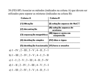 38 (FEI-SP) Associar os métodos (indicados na coluna A) que devem ser
utilizados para separar as misturas (indicadas na coluna B):
a) 1 - IV ; 2 - III ; 3 - V ; 4 - II ; 5 - I
b) 1 - III ; 2 - IV ; 3 - V ; 4 - I ; 5 - II
c) 1 - I ; 2 - V ; 3 - III ; 4 - II ; 5 - IV
d) 1 - II ; 2 - IV ; 3 - III ; 4 - V ; 5 - I
e) 1 - III ; 2 - IV ; 3 - V ; 4 - II ; 5 - I
 