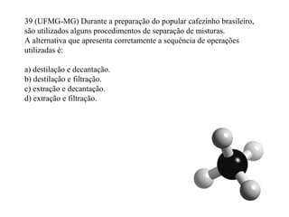 39 (UFMG-MG) Durante a preparação do popular cafezinho brasileiro,
são utilizados alguns procedimentos de separação de misturas.
A alternativa que apresenta corretamente a sequência de operações
utilizadas é:
a) destilação e decantação.
b) destilação e filtração.
c) extração e decantação.
d) extração e filtração.
 