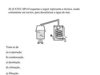 42 (FATEC-SP) O esquema a seguir representa a técnica, usada
comumente em navios, para dessalinizar a água do mar.
Trata-se da
a) evaporação.
b) condensação.
c) destilação.
d) sifonação.
e) filtração.
 