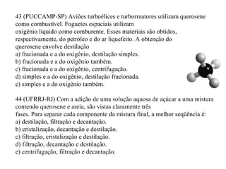 43 (PUCCAMP-SP) Aviões turboélices e turborreatores utilizam querosene
como combustível. Foguetes espaciais utilizam
oxigênio líquido como comburente. Esses materiais são obtidos,
respectivamente, do petróleo e do ar liquefeito. A obtenção do
querosene envolve destilação
a) fracionada e a do oxigênio, destilação simples.
b) fracionada e a do oxigênio também.
c) fracionada e a do oxigênio, centrifugação.
d) simples e a do oxigênio, destilação fracionada.
e) simples e a do oxigênio também.
44 (UFRRJ-RJ) Com a adição de uma solução aquosa de açúcar a uma mistura
contendo querosene e areia, são vistas claramente três
fases. Para separar cada componente da mistura final, a melhor seqüência é:
a) destilação, filtração e decantação.
b) cristalização, decantação e destilação.
c) filtração, cristalização e destilação.
d) filtração, decantação e destilação.
e) centrifugação, filtração e decantação.
 