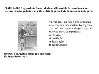 50 (UERJ-RJ) A aguardente é uma bebida alcoólica obtida da cana-de-açúcar.
A charge abaixo poderia transmitir a idéia de que se trata de uma substância pura.
Na realidade, ela não é uma substância
pura, mas sim uma mistura homogênea.
Isso pode ser comprovado pelo seguinte
processo físico de separação:
a) filtração
b) destilação
c) decantação
d) centrifugação
 