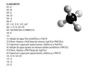 GABARITO
01- C
02- B
03- C
04- D
05- A
06- C
07- 1-F, 2-V, 3-F, 4-F
08- 1+2+4+32=39
09- NENHUMA CORRETA
10- C
11-
1) Adição de água fria (solubiliza o NaCl)
2) Filtrar. Separa o NaCl(aq) da mistura AgCl(s)+PbCl2(s)
3) Vaporizar a água por aquecimento, obtém-se o NaCl(s)
4) Adição de água quente na mistura sólida (solubiliza o PbCl2)
5) Filtrar. Separa o PbCl2(aq) do AgCl(s)
6) Vaporizar a água por aquecimento, obtém-se o PbCl2
12- 2+4+16=22
13- A
14- A
15- E
 