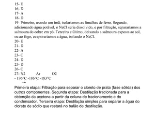 15- E
16- D
17- A
18- D
19- Primeiro, usando um ímã, isolaríamos as limalhas de ferro. Segundo,
adicionando água potável, o NaCl seria dissolvido, e por filtração, separaríamos a
salmoura do cobre em pó. Terceiro e último, deixando a salmoura exposta ao sol,
ou ao fogo, evaporaríamos a água, isolando o NaCl.
20- E
21- D
22- A
23- C
24- D
25- D
26- C
27- N2 Ar O2
- 196°C -186°C -183°C
Primeira etapa: Filtração para separar o cloreto de prata (fase sólida) dos
outros componentes. Segunda etapa: Destilação fracionada para a
obtenção da acetona a partir da coluna de fracionamento e do
condensador. Terceira etapa: Destilação simples para separar a água do
cloreto de sódio que restará no balão de destilação.
 