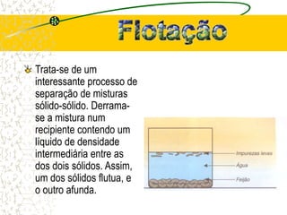 Trata-se de um
interessante processo de
separação de misturas
sólido-sólido. Derrama-
se a mistura num
recipiente contendo um
líquido de densidade
intermediária entre as
dos dois sólidos. Assim,
um dos sólidos flutua, e
o outro afunda.
 