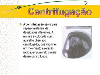A centrifugação serve para
separar materiais de
densidades diferentes. A
mistura é colocada num
aparelho chamado
centrifugador, que imprime
um movimento e rotação
rápida, empurrando o mais
denso para o fundo.
 