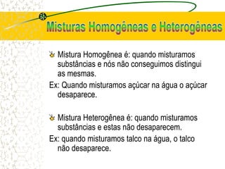 Mistura Homogênea é: quando misturamos
substâncias e nós não conseguimos distingui
as mesmas.
Ex: Quando misturamos açúcar na água o açúcar
desaparece.
Mistura Heterogênea é: quando misturamos
substâncias e estas não desaparecem.
Ex: quando misturamos talco na água, o talco
não desaparece.
 