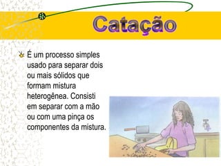É um processo simples
usado para separar dois
ou mais sólidos que
formam mistura
heterogênea. Consisti
em separar com a mão
ou com uma pinça os
componentes da mistura.
 