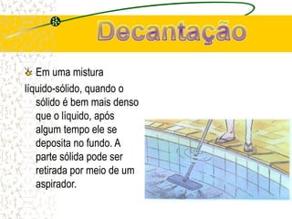 Em uma mistura
líquido-sólido, quando o
sólido é bem mais denso
que o líquido, após
algum tempo ele se
deposita no fundo. A
parte sólida pode ser
retirada por meio de um
aspirador.
 