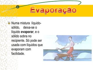 Numa mistura líquido-
sólido, deixa-se o
líquido evaporar, e o
sólido sobra no
recipiente. Só pode ser
usada com líquidos que
evaporam com
facilidade.
 