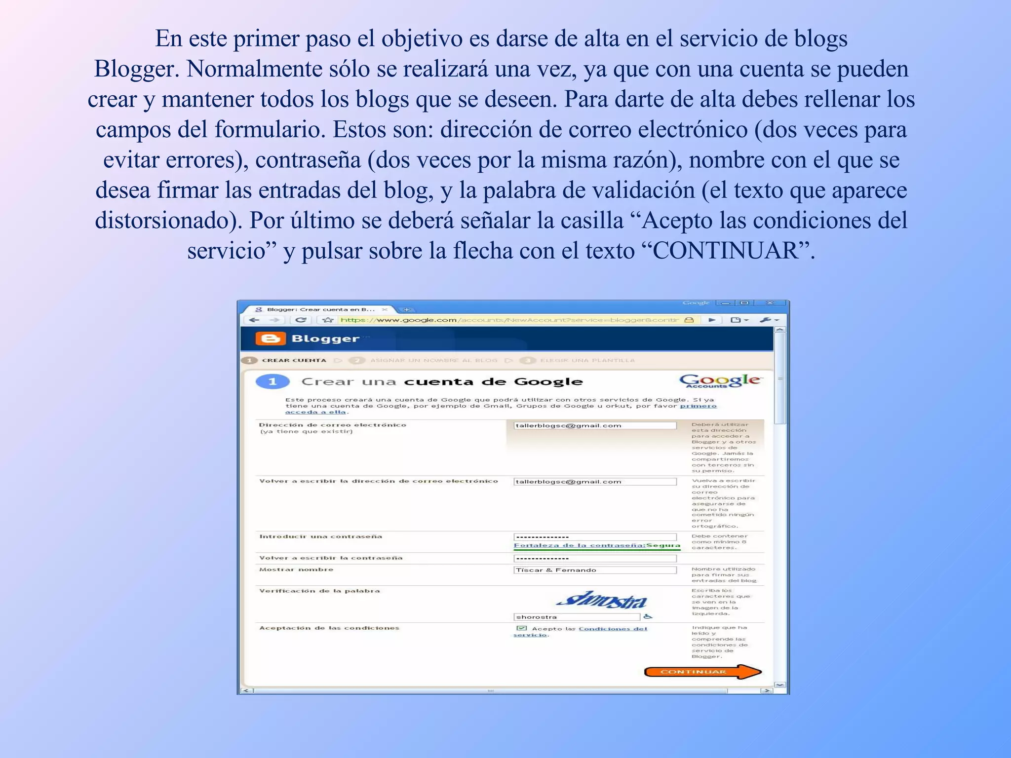 En este primer paso el objetivo es darse de alta en el servicio de blogs Blogger. Normalmente sólo se realizará una vez, ya que con una cuenta se pueden crear y mantener todos los blogs que se deseen. Para darte de alta debes rellenar los campos del formulario. Estos son: dirección de correo electrónico (dos veces para evitar errores), contraseña (dos veces por la misma razón), nombre con el que se desea firmar las entradas del blog, y la palabra de validación (el texto que aparece distorsionado). Por último se deberá señalar la casilla “Acepto las condiciones del servicio” y pulsar sobre la flecha con el texto “CONTINUAR”. 
