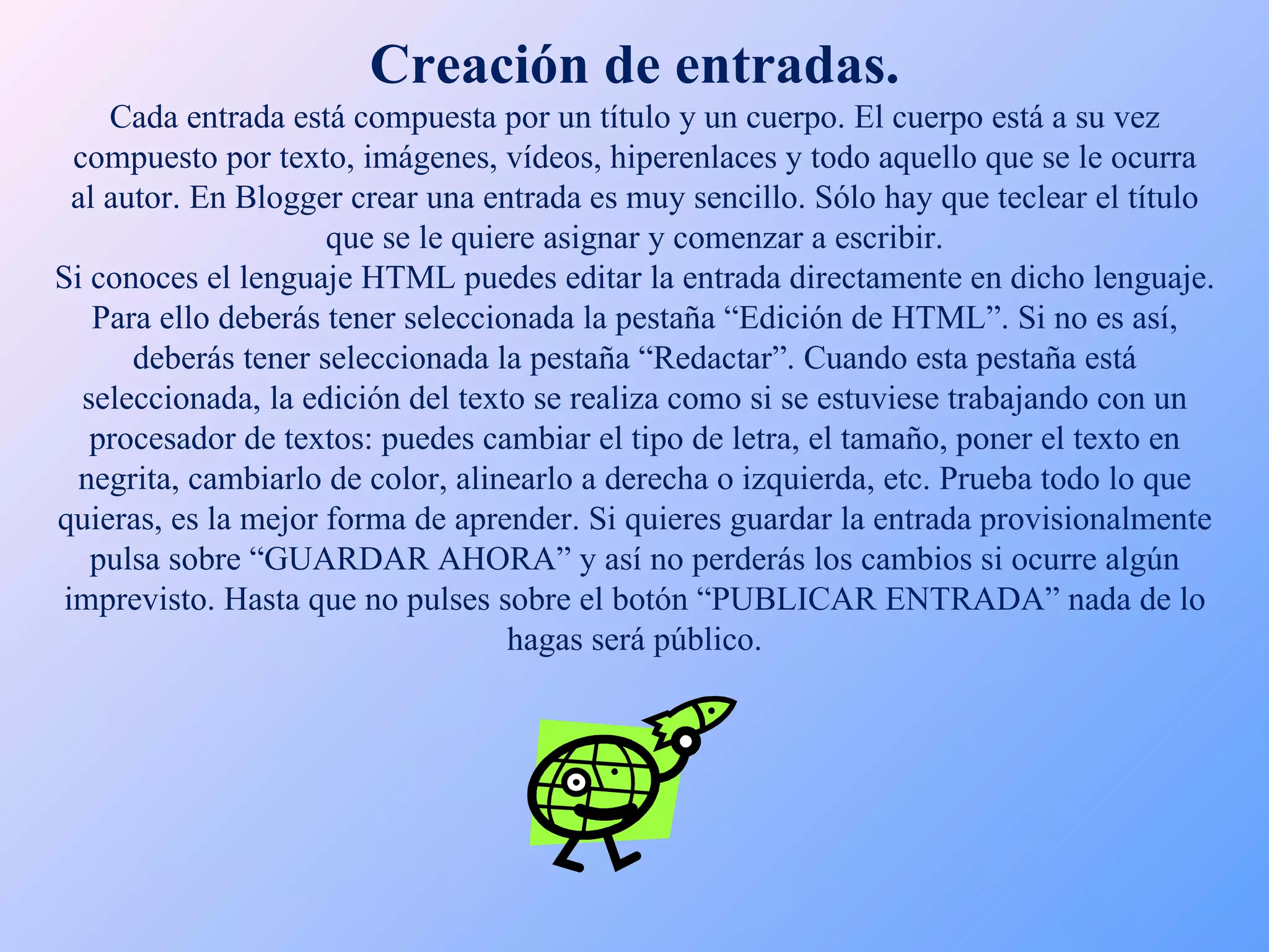 Creación de entradas. Cada entrada está compuesta por un título y un cuerpo. El cuerpo está a su vez compuesto por texto, imágenes, vídeos, hiperenlaces y todo aquello que se le ocurra al autor. En Blogger crear una entrada es muy sencillo. Sólo hay que teclear el título que se le quiere asignar y comenzar a escribir. Si conoces el lenguaje HTML puedes editar la entrada directamente en dicho lenguaje. Para ello deberás tener seleccionada la pestaña “Edición de HTML”. Si no es así, deberás tener seleccionada la pestaña “Redactar”. Cuando esta pestaña está seleccionada, la edición del texto se realiza como si se estuviese trabajando con un procesador de textos: puedes cambiar el tipo de letra, el tamaño, poner el texto en negrita, cambiarlo de color, alinearlo a derecha o izquierda, etc. Prueba todo lo que quieras, es la mejor forma de aprender. Si quieres guardar la entrada provisionalmente pulsa sobre “GUARDAR AHORA” y así no perderás los cambios si ocurre algún imprevisto. Hasta que no pulses sobre el botón “PUBLICAR ENTRADA” nada de lo hagas será público. 