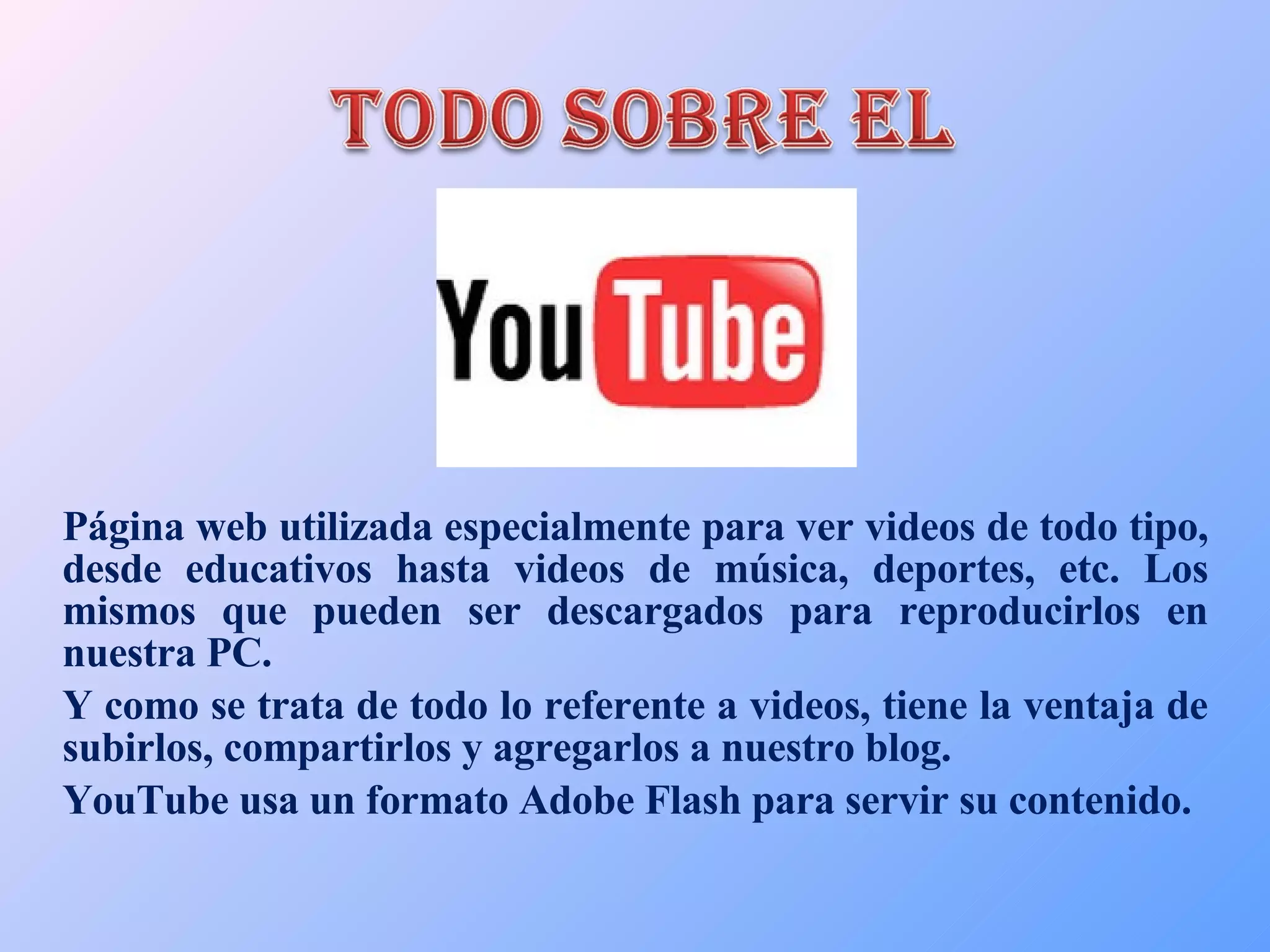 Página web utilizada especialmente para ver videos de todo tipo, desde educativos hasta videos de música, deportes, etc. Los mismos que pueden ser descargados para reproducirlos en nuestra PC. Y como se trata de todo lo referente a videos, tiene la ventaja de subirlos, compartirlos y agregarlos a nuestro blog. YouTube usa un formato Adobe Flash para servir su contenido. 
