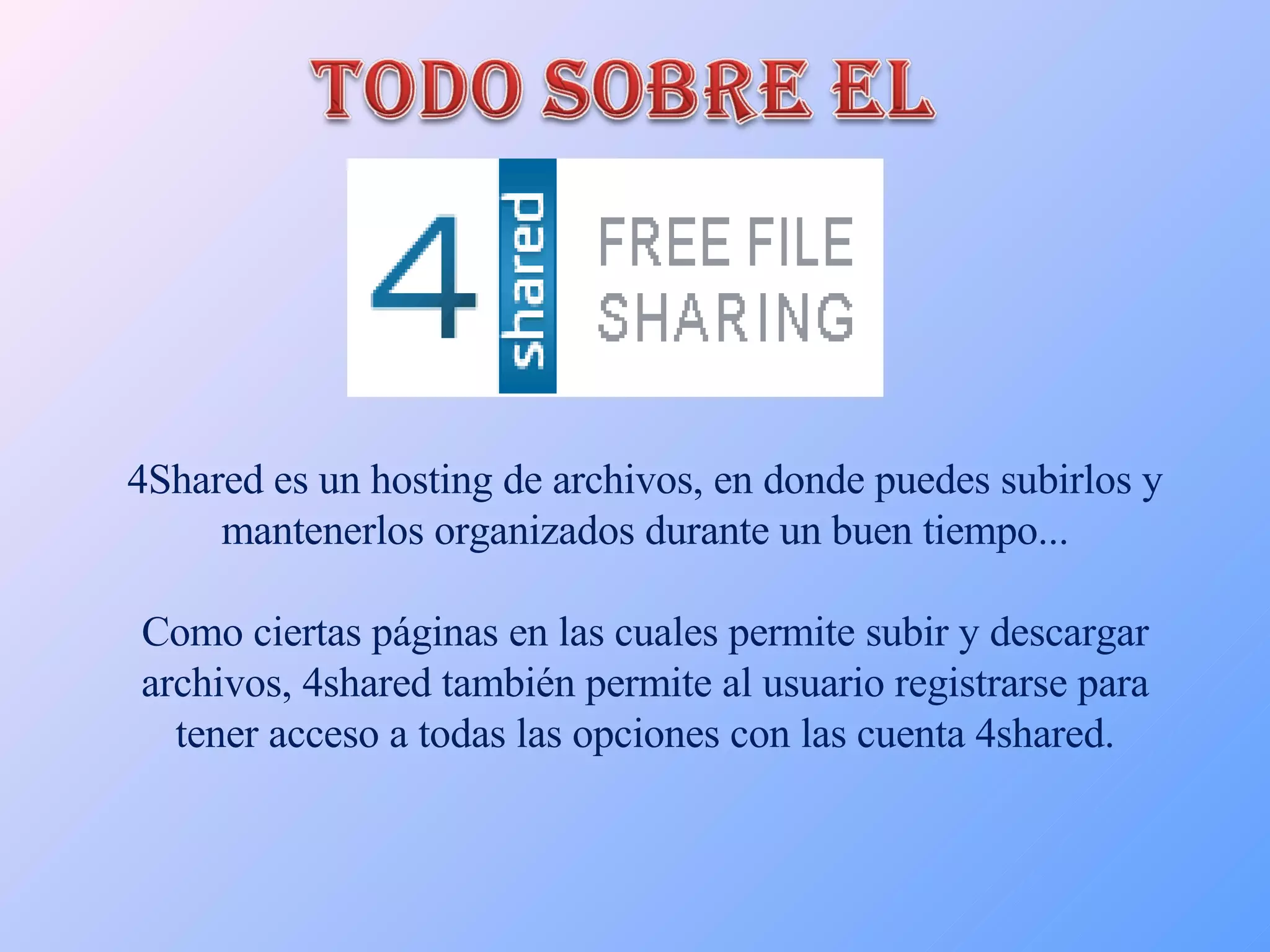 4Shared es un hosting de archivos, en donde puedes subirlos y mantenerlos organizados durante un buen tiempo... Como ciertas páginas en las cuales permite subir y descargar archivos, 4shared también permite al usuario registrarse para tener acceso a todas las opciones con las cuenta 4shared. 