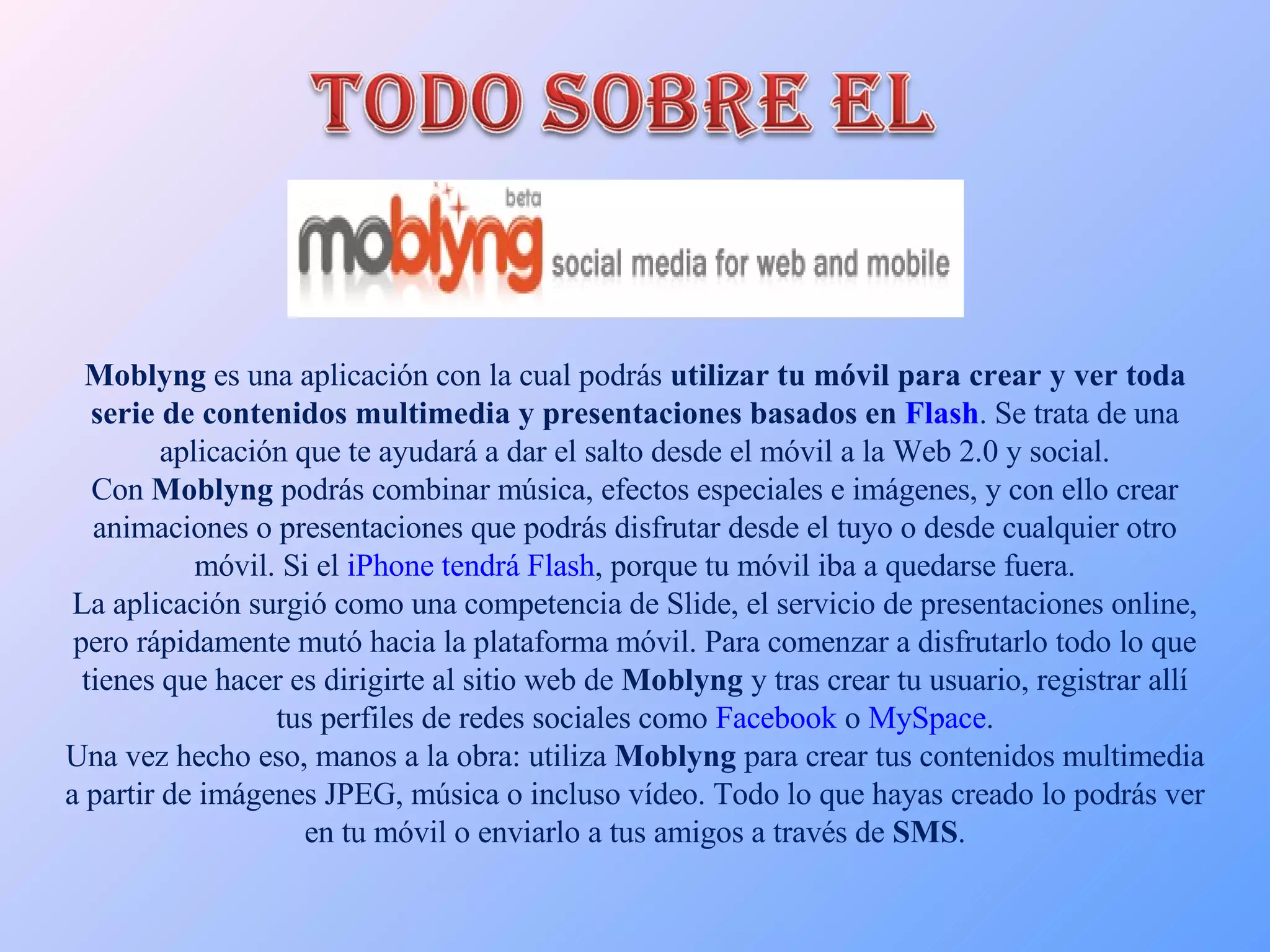 Moblyng  es una aplicación con la cual podrás  utilizar tu móvil para crear y ver toda serie de contenidos multimedia y presentaciones basados en  Flash . Se trata de una aplicación que te ayudará a dar el salto desde el móvil a la Web 2.0 y social. Con  Moblyng  podrás combinar música, efectos especiales e imágenes, y con ello crear animaciones o presentaciones que podrás disfrutar desde el tuyo o desde cualquier otro móvil. Si el  iPhone tendrá Flash , porque tu móvil iba a quedarse fuera. La aplicación surgió como una competencia de Slide, el servicio de presentaciones online, pero rápidamente mutó hacia la plataforma móvil. Para comenzar a disfrutarlo todo lo que tienes que hacer es dirigirte al sitio web de  Moblyng  y tras crear tu usuario, registrar allí tus perfiles de redes sociales como  Facebook  o  MySpace . Una vez hecho eso, manos a la obra: utiliza  Moblyng  para crear tus contenidos multimedia a partir de imágenes JPEG, música o incluso vídeo. Todo lo que hayas creado lo podrás ver en tu móvil o enviarlo a tus amigos a través de  SMS . 