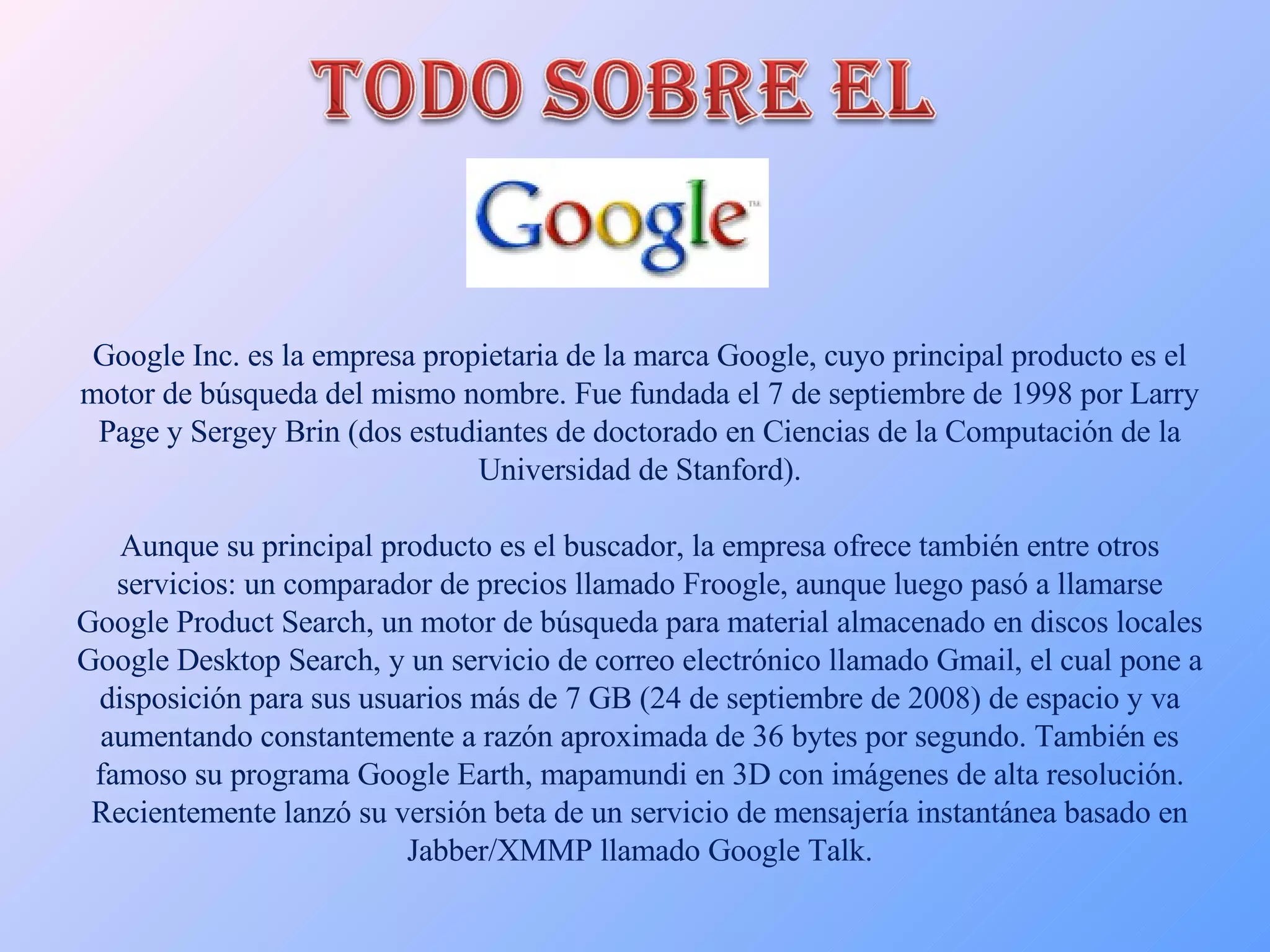 Google Inc. es la empresa propietaria de la marca Google, cuyo principal producto es el motor de búsqueda del mismo nombre. Fue fundada el 7 de septiembre de 1998 por Larry Page y Sergey Brin (dos estudiantes de doctorado en Ciencias de la Computación de la Universidad de Stanford). Aunque su principal producto es el buscador, la empresa ofrece también entre otros servicios: un comparador de precios llamado Froogle, aunque luego pasó a llamarse Google Product Search, un motor de búsqueda para material almacenado en discos locales Google Desktop Search, y un servicio de correo electrónico llamado Gmail, el cual pone a disposición para sus usuarios más de 7 GB (24 de septiembre de 2008) de espacio y va aumentando constantemente a razón aproximada de 36 bytes por segundo. También es famoso su programa Google Earth, mapamundi en 3D con imágenes de alta resolución. Recientemente lanzó su versión beta de un servicio de mensajería instantánea basado en Jabber/XMMP llamado Google Talk. 