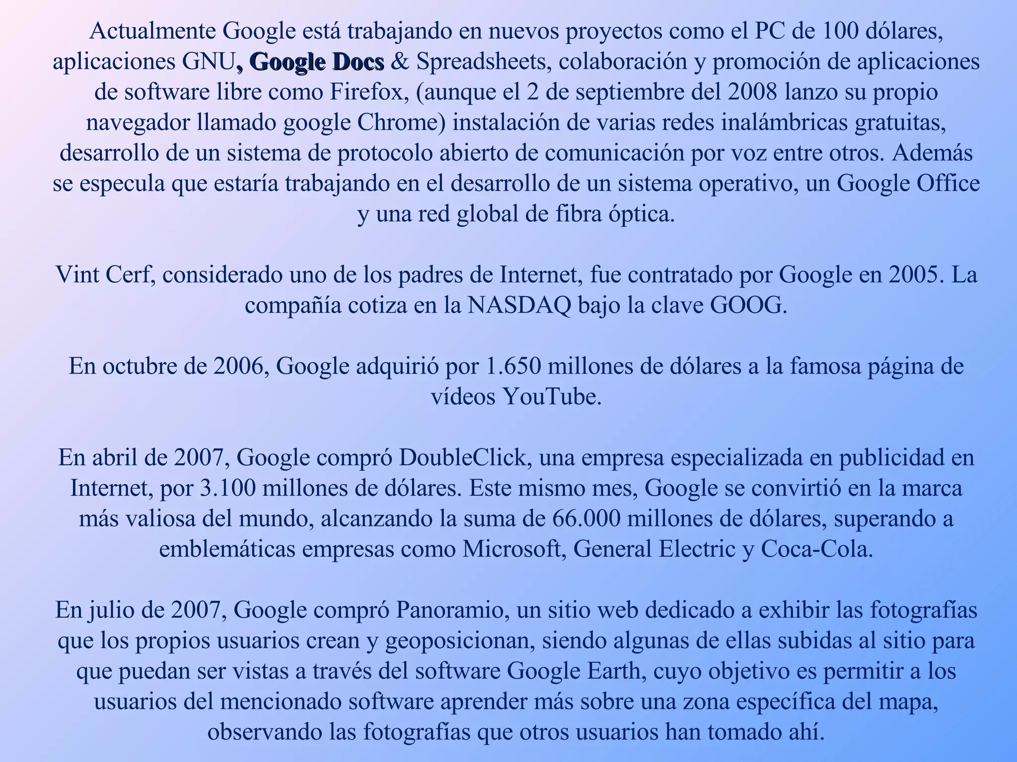 Actualmente Google está trabajando en nuevos proyectos como el PC de 100 dólares, aplicaciones GNU , Google Docs  & Spreadsheets, colaboración y promoción de aplicaciones de software libre como Firefox, (aunque el 2 de septiembre del 2008 lanzo su propio navegador llamado google Chrome) instalación de varias redes inalámbricas gratuitas, desarrollo de un sistema de protocolo abierto de comunicación por voz entre otros. Además se especula que estaría trabajando en el desarrollo de un sistema operativo, un Google Office y una red global de fibra óptica. Vint Cerf, considerado uno de los padres de Internet, fue contratado por Google en 2005. La compañía cotiza en la NASDAQ bajo la clave GOOG. En octubre de 2006, Google adquirió por 1.650 millones de dólares a la famosa página de vídeos YouTube. En abril de 2007, Google compró DoubleClick, una empresa especializada en publicidad en Internet, por 3.100 millones de dólares. Este mismo mes, Google se convirtió en la marca más valiosa del mundo, alcanzando la suma de 66.000 millones de dólares, superando a emblemáticas empresas como Microsoft, General Electric y Coca-Cola. En julio de 2007, Google compró Panoramio, un sitio web dedicado a exhibir las fotografías que los propios usuarios crean y geoposicionan, siendo algunas de ellas subidas al sitio para que puedan ser vistas a través del software Google Earth, cuyo objetivo es permitir a los usuarios del mencionado software aprender más sobre una zona específica del mapa, observando las fotografías que otros usuarios han tomado ahí. 