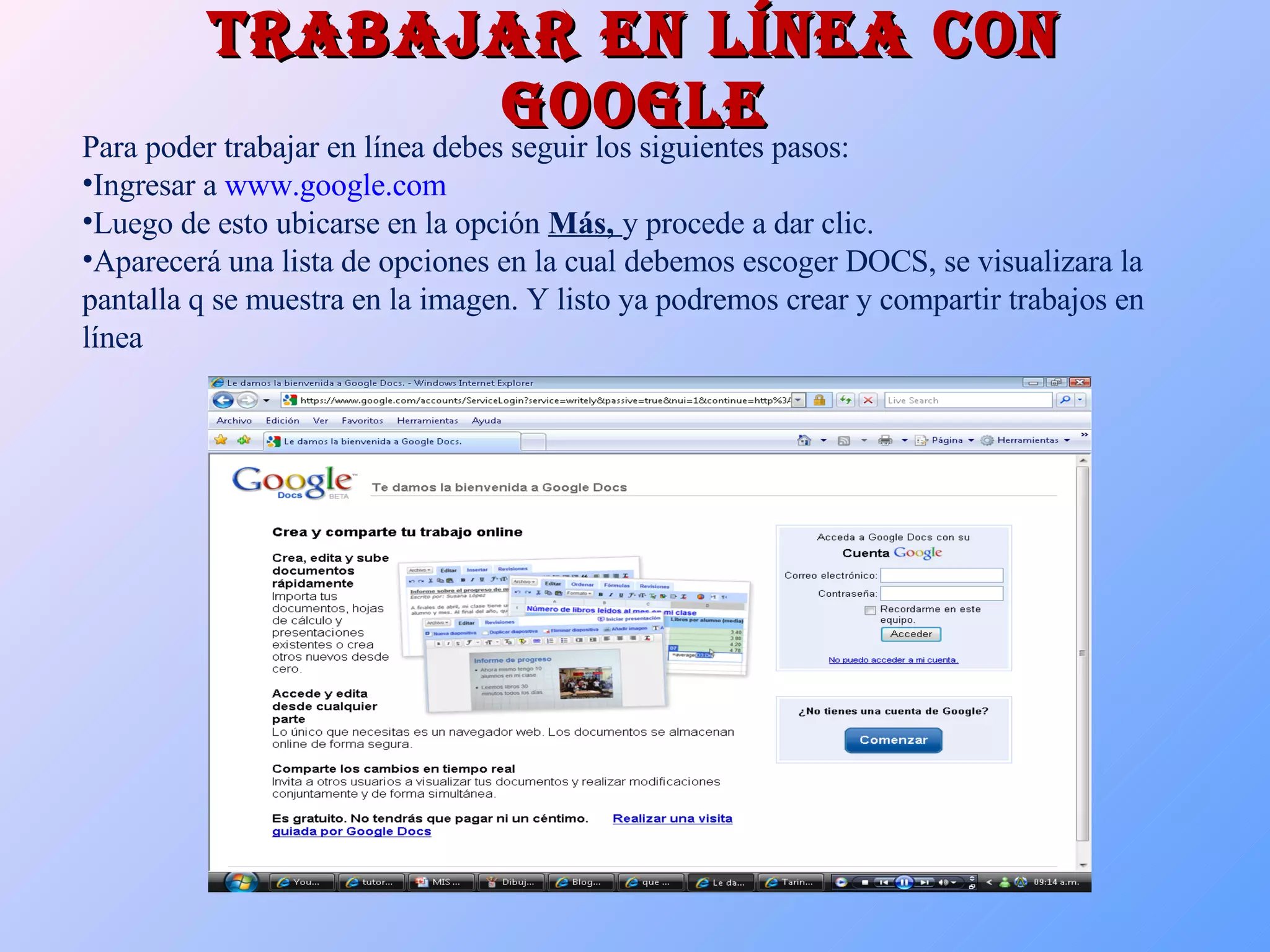 Trabajar en línea con google Para poder trabajar en línea debes seguir los siguientes pasos: Ingresar a  www.google.com Luego de esto ubicarse en la opción  Más,  y procede a dar clic. Aparecerá una lista de opciones en la cual debemos escoger DOCS, se visualizara la pantalla q se muestra en la imagen. Y listo ya podremos crear y compartir trabajos en línea 