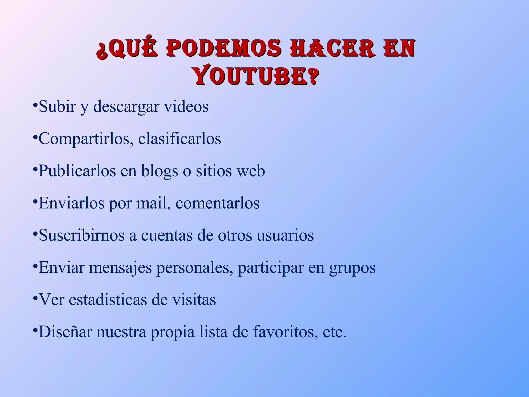 ¿Qué podemos hacer en Youtube? Subir y descargar videos Compartirlos, clasificarlos  Publicarlos en blogs o sitios web Enviarlos por mail, comentarlos Suscribirnos a cuentas de otros usuarios Enviar mensajes personales, participar en grupos  Ver estadísticas de visitas Diseñar nuestra propia lista de favoritos, etc. 