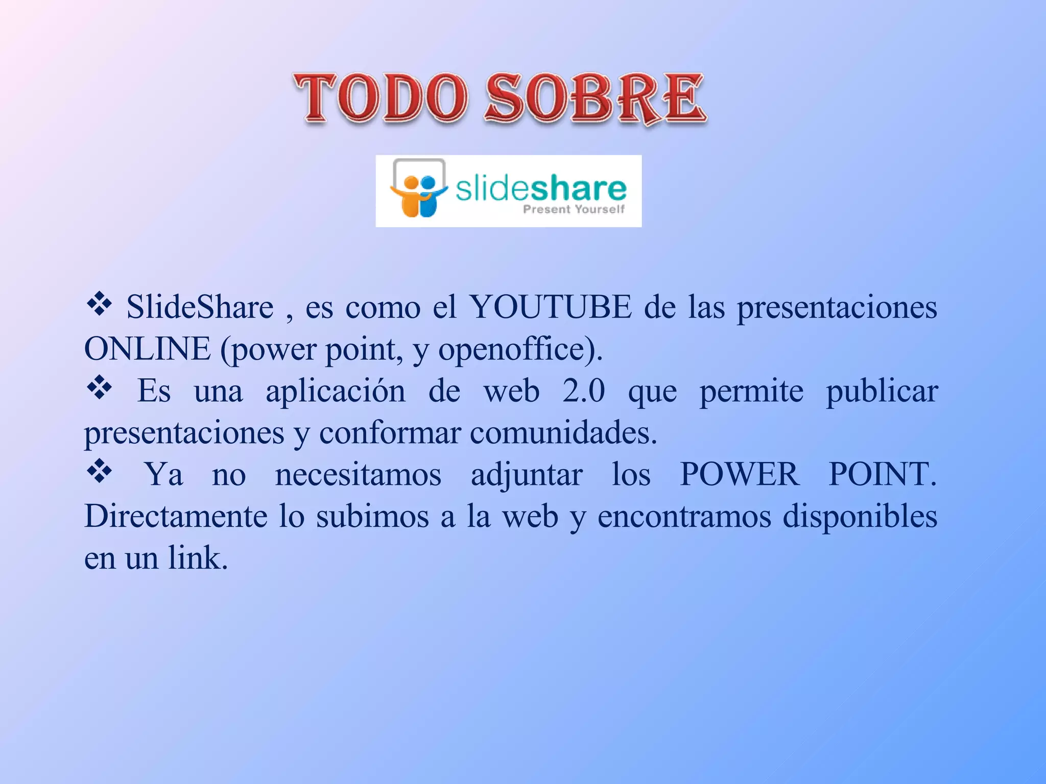 SlideShare , es como el YOUTUBE de las presentaciones ONLINE (power point, y openoffice). Es una aplicación de web 2.0 que permite publicar presentaciones y conformar comunidades. Ya no necesitamos adjuntar los POWER POINT. Directamente lo subimos a la web y encontramos disponibles en un link. 
