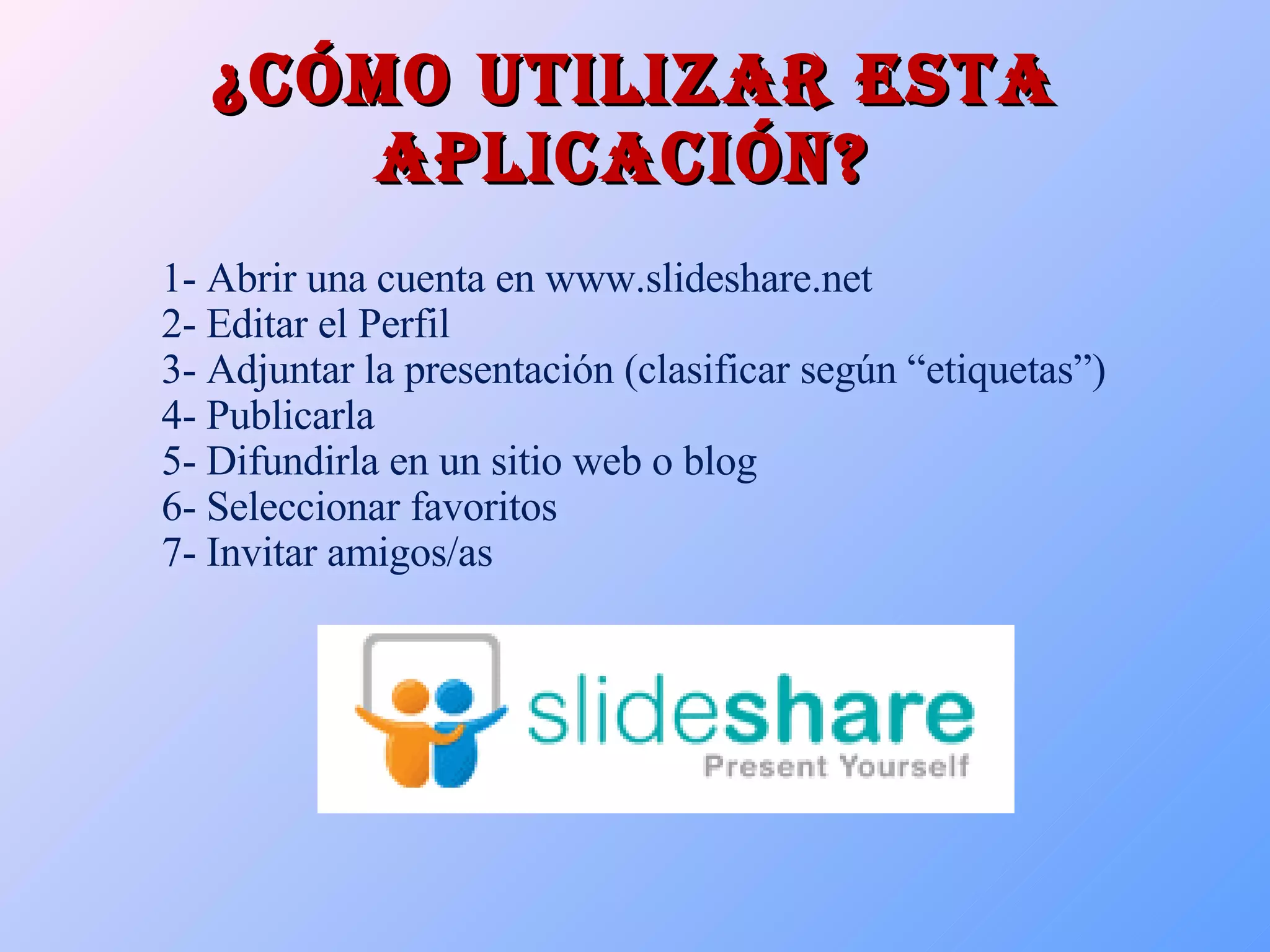¿Cómo utilizar esta aplicación?  1- Abrir una cuenta en www.slideshare.net 2- Editar el Perfil 3- Adjuntar la presentación (clasificar según “etiquetas”) 4- Publicarla 5- Difundirla en un sitio web o blog 6- Seleccionar favoritos 7- Invitar amigos/as 