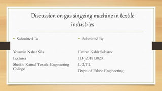 Discussion on gas singeing machine in textile
industries
• Submitted To
Yeasmin Nahar Sila
Lecturer
Sheikh Kamal Textile Engineering
College
• Submitted By
Emran Kabir Subarno
ID-J201813020
L-2,T-2
Dept. of Fabric Engineering
 