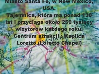Miasto Santa Fé, w New Mexico, USA. Tajemnica,  która ma ponad 130 lat   i przyciąga około   250 tysięcy wizytorów każdego roku .  Centrum atrakcji  :  Kaplica Loretto ( Loretto Chapel ) 