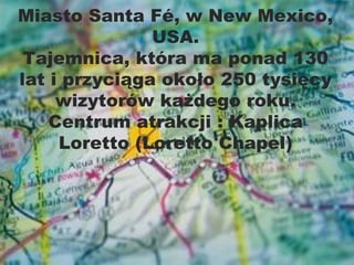 Miasto Santa Fé, w New Mexico,
               USA.
 Tajemnica, która ma ponad 130
lat i przyciąga około 250 tysięcy
     wizytorów każdego roku.
    Centrum atrakcji : Kaplica
     Loretto (Loretto Chapel)
 
