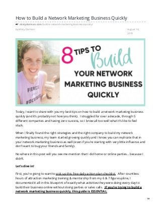 by Misty Dorman August 14,
2019
How to Build a Network Marketing Business Quickly
mistydorman.com/build-a-network-marketing-business-quickly/
Today, I want to share with you my best tips on how to build a network marketing business
quickly (and it’s probably not how you think). I struggled for over a decade, through 5
different companies and having zero success, so I know all too well what it’s like to feel
stuck.
When I finally found the right strategies and the right company to build my network
marketing business, my team started growing quickly and I know you can replicate that in
your network marketing business as well (even if you’re starting with very little influence and
don’t want to bug your friends and family).
No where in this post will you see me mention that I did home or online parties… because I
didn’t.
Let’s dive in!
First, you’re going to want to pick up this free daily action plan checklist. After countless
hours of attraction marketing training & mentorship from my 6 & 7 figure upline, I
documented it all in this blueprint of exactly what activities they were doing every day to
build their business online without doing parties or sales calls. If you’re trying to build a
network marketing business quickly, this guide is ESSENTIAL.
1/9
 
