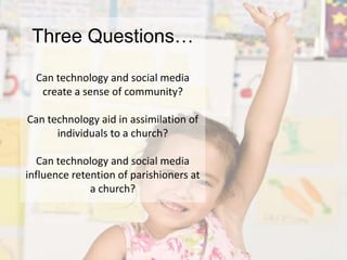 Three Questions…Can technology and social media create a sense of community?Can technology aid in assimilation of individuals to a church?Can technology and social media influence retention of parishioners at a church?