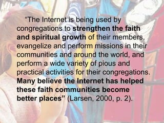 “The Internet is being used by congregations to strengthen the faith and spiritual growth of their members, evangelize and perform missions in their communities and around the world, and perform a wide variety of pious and practical activities for their congregations. Many believe the Internet has helped these faith communities become better places” (Larsen, 2000, p. 2).