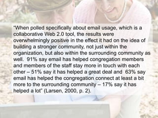 “When polled specifically about email usage, which is a collaborative Web 2.0 tool, the results were overwhelmingly positive in the effect it had on the idea of building a stronger community, not just within the organization, but also within the surrounding community as well.  91% say email has helped congregation members and members of the staff stay more in touch with each other – 51% say it has helped a great deal and  63% say email has helped the congregation connect at least a bit more to the surrounding community – 17% say it has helped a lot” (Larsen, 2000, p. 2).