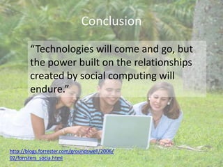 Conclusion“Technologies will come and go, but the power built on the relationships created by social computing will endure.”http://blogs.forrester.com/groundswell/2006/02/forrsters_socia.html
