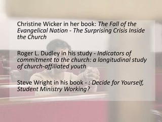 Christine Wicker in her book: The Fall of the Evangelical Nation - The Surprising Crisis Inside the ChurchRoger L. Dudley in his study - Indicators of commitment to the church: a longitudinal study of church-affiliated youthSteve Wright in his book - : Decide for Yourself, Student Ministry Working?