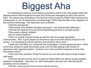 Biggest AhaIt is interesting to note one of the follow-up questions posed to the interviewees dealt with special sermons held throughout the year that involve text messaging as part of the sermon itself.  The results were fascinating in the fact that it did not seem to matter if the individual had a texting plan or not, the participants overwhelmingly (100%) liked the idea of the integration of this common technology.  The responses were as follows:“I liked the spontaneity.”“I liked seeing other people’s thoughts expressed - and subsequently addressed.”“I feel like the idea/use of current technology/texting will draw in younger people.”“There was/is nothing I disliked.”“Like for instant feedback.”“I think it is a great concept to keep up with the way the younger generation communicates.  Also, it gives people an anonymous way to be more actively involved in the service.  It is interesting to see the opinions and questions others have.”“I really like it that Mike can incorporate the congregation in these special sermons. I think at first they needed to tweak the process quite a bit, but after getting a few months of experience with using the program, I believe it runs more smoothly compared to when they first started using it.”“I like if you have questions during the service you can ask right away and get answers right away”“I think the services are fine and it is great for Pastor Mike to be able to answer people's questions immediately.  I don't text, so I don't participate in this part, but I like hearing the questions and his answers.”“I like this, it lets you feel more involved with the sermon.”