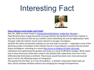 Interesting FactPope embraces social media: will it help?May 7th, 2008 Lois Kelly Posted in Conversational Marketing, Leadership, Musings |Pope Benedict plans to text thousands of young Catholics during World Youth Day in Sydney in July; the church plans to also set up a Catholic social networking site and use digital prayer walls. The goal: make the Catholic church more relevant to younger churchgoers.Good for the rather conservative Catholics to use new ways to connect — especially in view of the declining number of members of the Catholic Church in many Western countries like the United States and Belgium. According to a recent Pew Forum on Religion & Public Life study:Catholicism has experienced the greatest net losses as a result of affiliation changes. While nearly one-in-three Americans (31%) were raised in the Catholic faith, today fewer than one-in-four (24%) describe themselves as Catholic. These losses would have been even more pronounced were it not for the offsetting impact of immigration.The question for the Pope, as it is for all marketers,  is whether using social media tools can help  attract and keep members without also changing the message and experience.