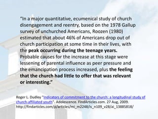 “In a major quantitative, ecumenical study of church disengagement and reentry, based on the 1978 Gallup survey of unchurched Americans, Roozen (1980) estimated that about 46% of Americans drop out of church participation at some time in their lives, with the peak occurring during the teenage years. Probable causes for the increase at this stage were lessening of parental influence as peer pressure and the emancipation process increased, plus the feeling that the church had little to offer that was relevant or interesting.”Roger L. Dudley "Indicators of commitment to the church: a longitudinal study of church-affiliated youth". Adolescence. FindArticles.com. 27 Aug, 2009. http://findarticles.com/p/articles/mi_m2248/is_n109_v28/ai_13885818/