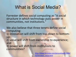 What is Social Media?Forrester defines social computing as "A social structure in which technology puts power in communities, not institutions." We also believe that three tenets define social computing:1) innovation will shift from top-down to bottom-up; 2) value will shift from ownership to experience; and3) power will shift from institutions to communities?http://blogs.forrester.com/groundswell/2006/02/forrsters_socia.html