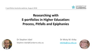 E-portfolios Australia webinar, August 2018
Dr Misty M. Kirby
mkirby@csu.edu.au
Dr Stephen Isbel
Stephen.Isbel@Canberra.edu.au
Researching with
E-portfolios in Higher Education:
Process, Pitfalls and Epiphanies
 