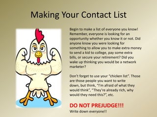 Making Your Contact ListBegin to make a list of everyone you know! Remember, everyone is looking for an opportunity whether you know it or not. Did anyone know you were looking for something to allow you to make extra money to send a kid to college, pay some extra bills, or secure your retirement? Did you wake up thinking you would be a network marketer? Don’t forget to use your “chicken list”. Those are those people you want to write down, but think, “I’m afraid of what they would think”, “They’re already rich, why would they need this?”, etc.DO NOT PREJUDGE!!! Write down everyone!! 