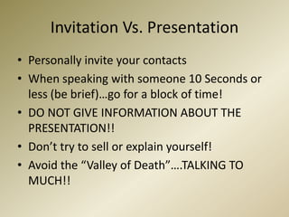 Invitation Vs. PresentationPersonally invite your contactsWhen speaking with someone 10 Seconds or less (be brief)…go for a block of time!DO NOT GIVE INFORMATION ABOUT THE PRESENTATION!!Don’t try to sell or explain yourself!Avoid the “Valley of Death”….TALKING TO MUCH!!