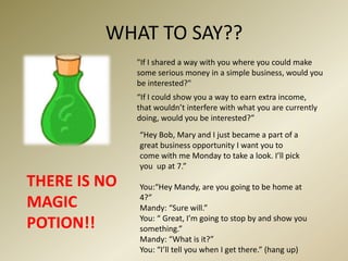 WHAT TO SAY??"If I shared a way with you where you could make some serious money in a simple business, would you be interested?"“If I could show you a way to earn extra income, that wouldn’t interfere with what you are currently doing, would you be interested?”“Hey Bob, Mary and I just became a part of a great business opportunity I want you to come with me Monday to take a look. I’ll pick you  up at 7.”THERE IS NO MAGIC POTION!!You:“Hey Mandy, are you going to be home at 4?”Mandy: “Sure will.”You: “ Great, I’m going to stop by and show you something.”Mandy: “What is it?”You: “I’ll tell you when I get there.” (hang up)