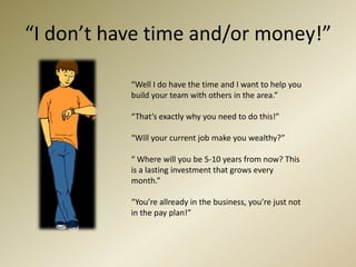 “I don’t have time and/or money!”“Well I do have the time and I want to help you build your team with others in the area.”“That’s exactly why you need to do this!”“Will your current job make you wealthy?”“ Where will you be 5-10 years from now? This is a lasting investment that grows every month.”“You’re allready in the business, you’re just not in the pay plan!”