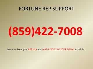 FORTUNE REP SUPPORT                           (859)422-7008    You must have your REP ID # and LAST 4 DIGITS OF YOUR SOCIAL to call in.
